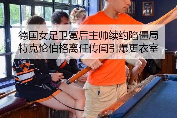德国女足卫冕后主帅续约陷僵局 特克伦伯格离任传闻引爆更衣室