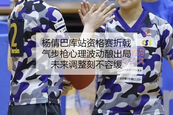 杨倩巴库站资格赛折戟 气步枪心理波动酿出局 未来调整刻不容缓