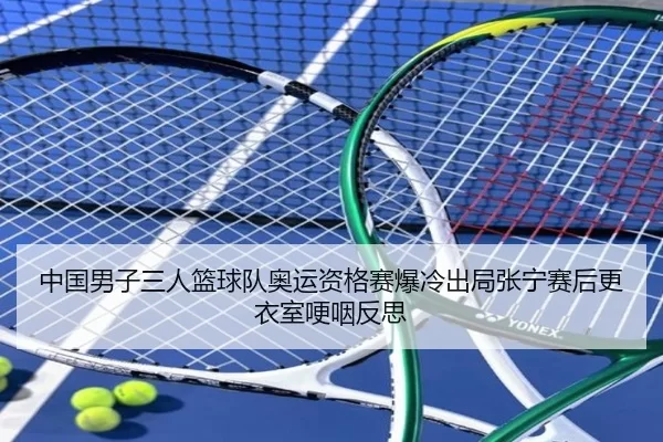 中国男子三人篮球队奥运资格赛爆冷出局张宁赛后更衣室哽咽反思